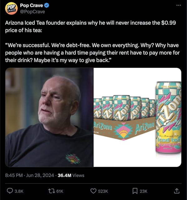  A screenshot of a post on X that reads "Arizona Iced Tea founder explains why he will never increase the $0.99 price of his tea: “We’re successful. We’re debt-free. We own everything. Why? Why have people who are having a hard time paying their rent have to pay more for their drink? Maybe it’s my way to give back.”"