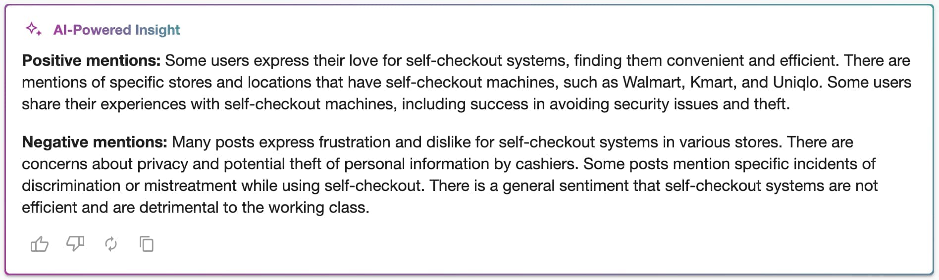 A box with text inside reading: "AI-Powered Insight, Positive mentions: Some users express their love for self-checkout systems, finding them convenient and efficient. There are mentions of specific stores and locations that have self-checkout machines, such as Walmart, Kmart, and Uniqlo. Some users share their experiences with self-checkout machines, including success in avoiding security issues and theft. Negative mentions: Many posts express frustration and dislike for self-checkout systems in various stores. There are concerns about privacy and potential theft of personal information by cashiers. Some posts mention specific incidents of discrimination or mistreatment while using self-checkout. There is a general sentiment that self-checkout systems are not efficient and are detrimental to the working class." 